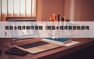 神木旅游小程序制作蛋糕（微信小程序做蛋糕游戏）